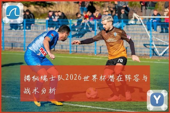 揭秘瑞士队2026世界杯潜在阵容与战术分析