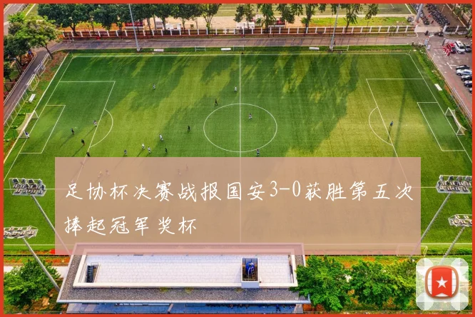 足协杯决赛战报国安3-0获胜第五次捧起冠军奖杯