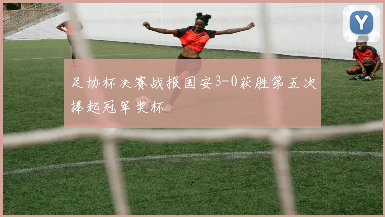 足协杯决赛战报国安3-0获胜第五次捧起冠军奖杯