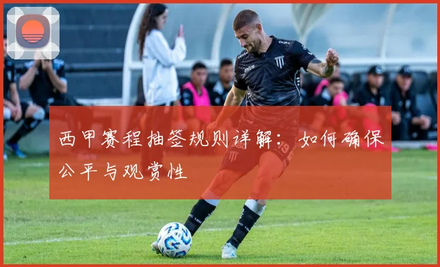 西甲赛程抽签规则详解:如何确保公平与观赏性